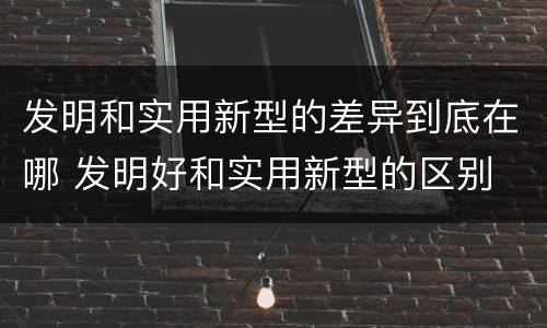 发明和实用新型的差异到底在哪 发明好和实用新型的区别