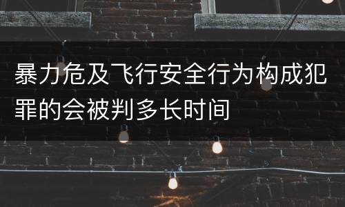 暴力危及飞行安全行为构成犯罪的会被判多长时间