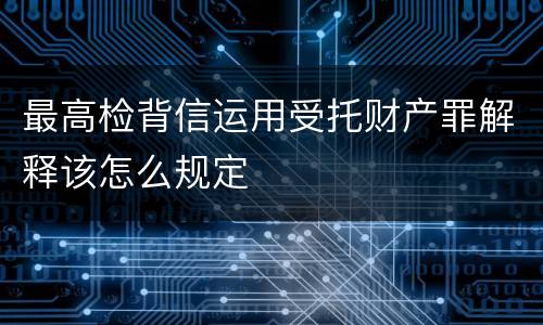 最高检背信运用受托财产罪解释该怎么规定