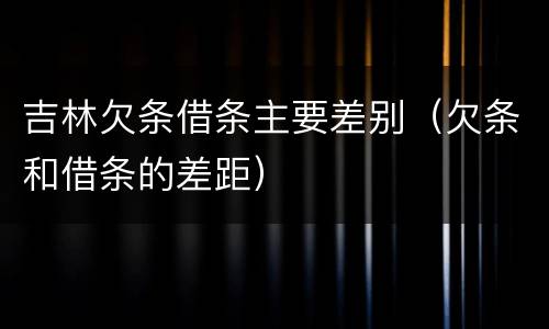 吉林欠条借条主要差别（欠条和借条的差距）