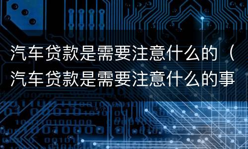 汽车贷款是需要注意什么的（汽车贷款是需要注意什么的事项）