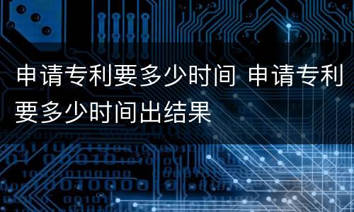 申请专利要多少时间 申请专利要多少时间出结果