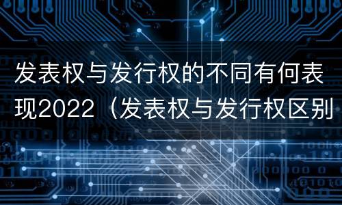 发表权与发行权的不同有何表现2022（发表权与发行权区别）