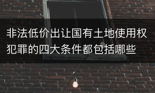 非法低价出让国有土地使用权犯罪的四大条件都包括哪些