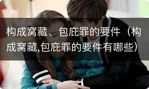 构成窝藏、包庇罪的要件（构成窝藏,包庇罪的要件有哪些）