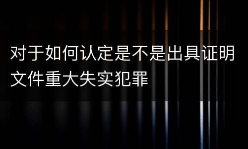 对于如何认定是不是出具证明文件重大失实犯罪