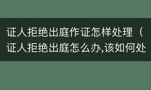 证人拒绝出庭作证怎样处理（证人拒绝出庭怎么办,该如何处理）