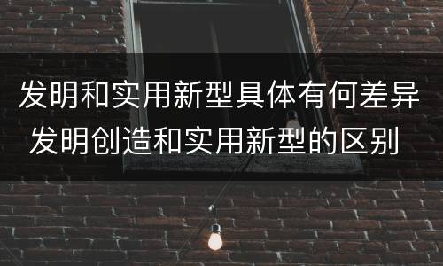 发明和实用新型具体有何差异 发明创造和实用新型的区别