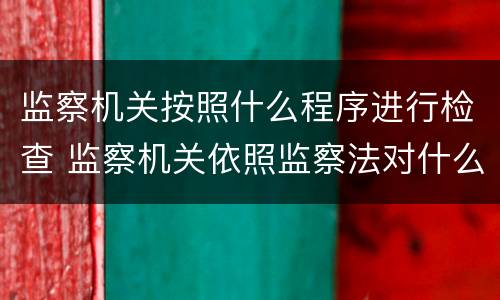 监察机关按照什么程序进行检查 监察机关依照监察法对什么实施检查