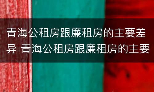 青海公租房跟廉租房的主要差异 青海公租房跟廉租房的主要差异是什么