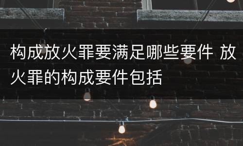构成放火罪要满足哪些要件 放火罪的构成要件包括