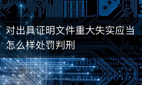 对出具证明文件重大失实应当怎么样处罚判刑