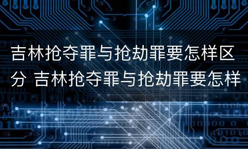 吉林抢夺罪与抢劫罪要怎样区分 吉林抢夺罪与抢劫罪要怎样区分判刑