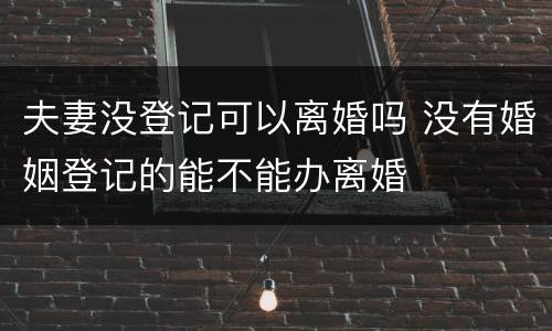 夫妻没登记可以离婚吗 没有婚姻登记的能不能办离婚