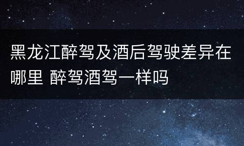黑龙江醉驾及酒后驾驶差异在哪里 醉驾酒驾一样吗