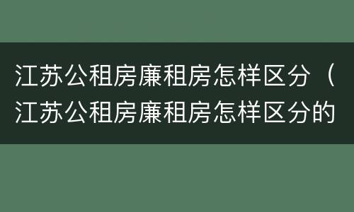 江苏公租房廉租房怎样区分（江苏公租房廉租房怎样区分的）
