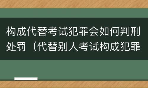 构成代替考试犯罪会如何判刑处罚（代替别人考试构成犯罪吗）