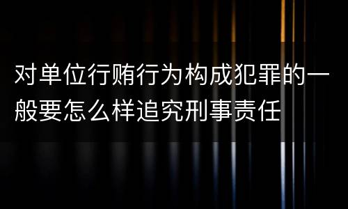 对单位行贿行为构成犯罪的一般要怎么样追究刑事责任