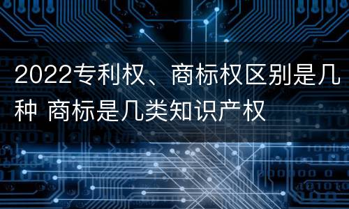 2022专利权、商标权区别是几种 商标是几类知识产权