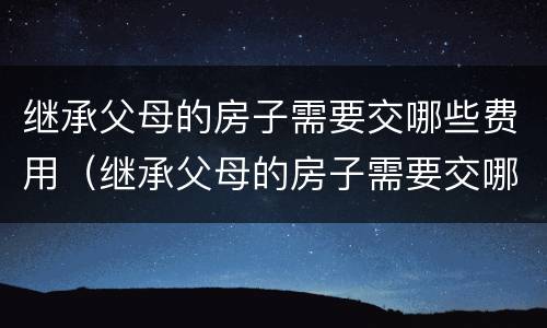 继承父母的房子需要交哪些费用（继承父母的房子需要交哪些费用呢）