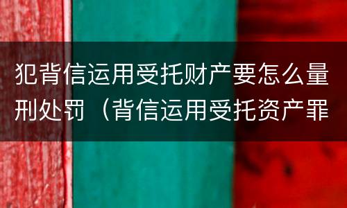 犯背信运用受托财产要怎么量刑处罚（背信运用受托资产罪）
