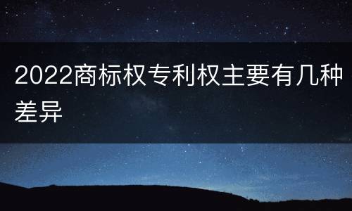 2022商标权专利权主要有几种差异