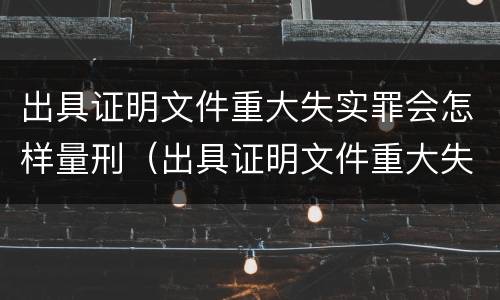 出具证明文件重大失实罪会怎样量刑（出具证明文件重大失实罪的构成要件错误的是什么）
