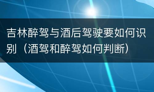 吉林醉驾与酒后驾驶要如何识别（酒驾和醉驾如何判断）