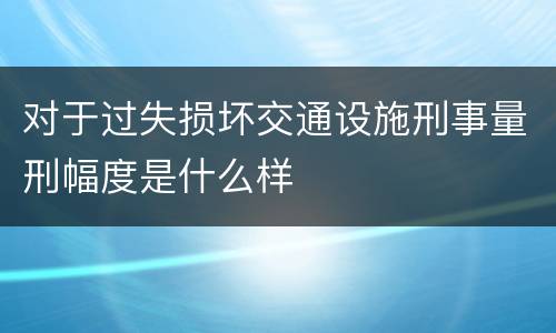 对于过失损坏交通设施刑事量刑幅度是什么样