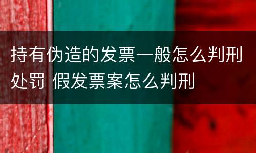 持有伪造的发票一般怎么判刑处罚 假发票案怎么判刑