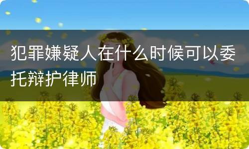 犯罪嫌疑人在什么时候可以委托辩护律师