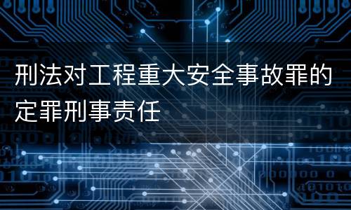 刑法对工程重大安全事故罪的定罪刑事责任