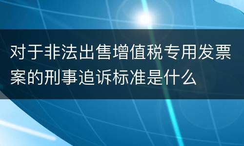 对于非法出售增值税专用发票案的刑事追诉标准是什么