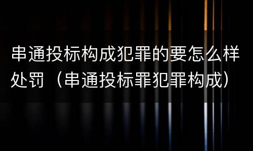 串通投标构成犯罪的要怎么样处罚（串通投标罪犯罪构成）