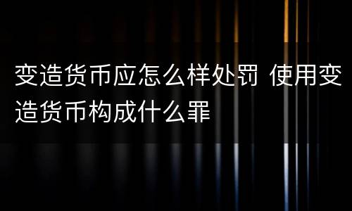变造货币应怎么样处罚 使用变造货币构成什么罪
