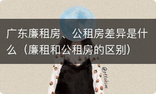 广东廉租房、公租房差异是什么（廉租和公租房的区别）