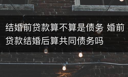 结婚前贷款算不算是债务 婚前贷款结婚后算共同债务吗