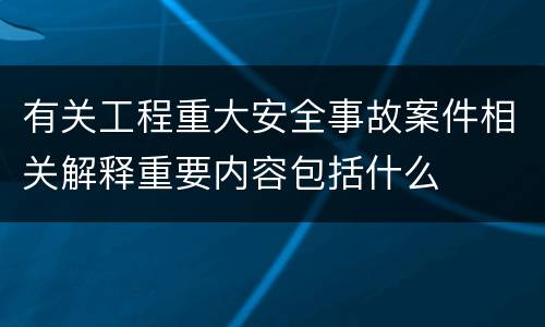有关工程重大安全事故案件相关解释重要内容包括什么