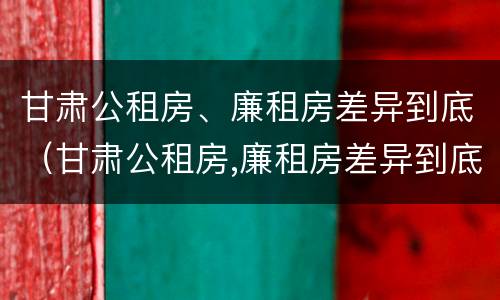甘肃公租房、廉租房差异到底（甘肃公租房,廉租房差异到底多大）