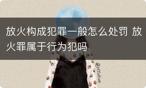 放火构成犯罪一般怎么处罚 放火罪属于行为犯吗