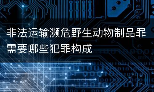 非法运输濒危野生动物制品罪需要哪些犯罪构成