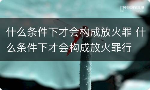 什么条件下才会构成放火罪 什么条件下才会构成放火罪行