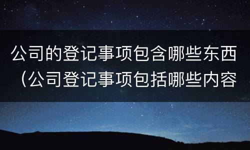 公司的登记事项包含哪些东西（公司登记事项包括哪些内容）