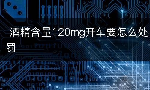  酒精含量120mg开车要怎么处罚