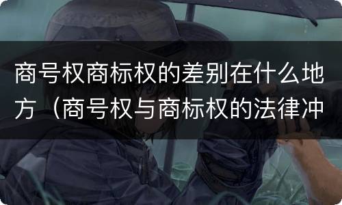商号权商标权的差别在什么地方（商号权与商标权的法律冲突与解决）