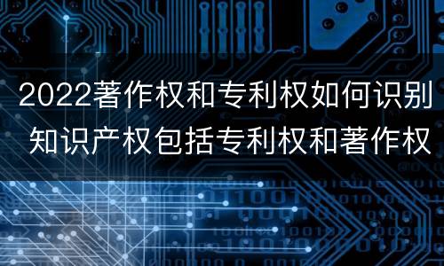 2022著作权和专利权如何识别 知识产权包括专利权和著作权吗