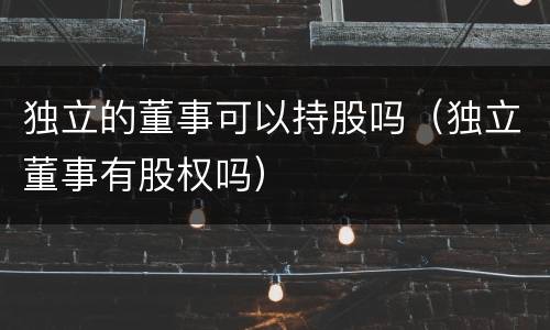 独立的董事可以持股吗（独立董事有股权吗）