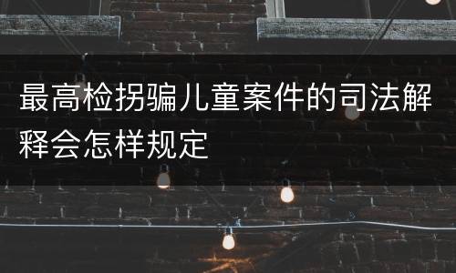 最高检拐骗儿童案件的司法解释会怎样规定