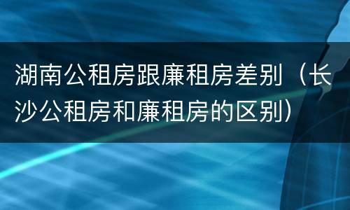 湖南公租房跟廉租房差别（长沙公租房和廉租房的区别）
