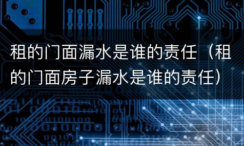 租的门面漏水是谁的责任（租的门面房子漏水是谁的责任）